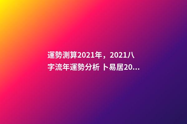 運勢測算2021年，2021八字流年運勢分析 卜易居2021年運勢，2021年生肖運勢大全
